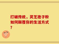 打破传统，灵芝孢子粉如何颠覆你的生活方式？