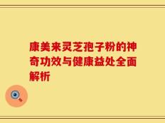康美来灵芝孢子粉的神奇功效与健康益处全面解析