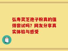 弘寿灵芝孢子粉真的值得尝试吗？网友分享真实体验与感受