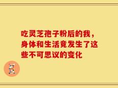 吃灵芝孢子粉后的我，身体和生活竟发生了这些不可思议的变化