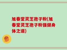 旭春堂灵芝孢子粉(旭春堂灵芝孢子粉强健身体之道)