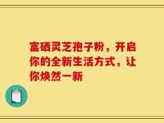 富硒灵芝孢子粉，开启你的全新生活方式，让你焕然一新