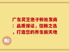 广东灵芝孢子粉批发商：品质保证，信赖之选，打造您的养生新天地