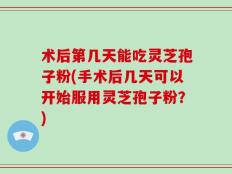 术后第几天能吃灵芝孢子粉(手术后几天可以开始服用灵芝孢子粉？)