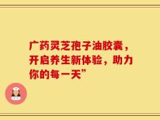 广药灵芝孢子油胶囊，开启养生新体验，助力你的每一天”