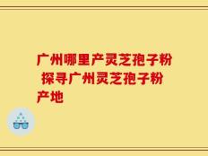 广州哪里产灵芝孢子粉 探寻广州灵芝孢子粉产地