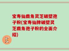 宝寿仙鹿角灵芝破壁孢子粉(宝寿仙牌破壁灵芝鹿角孢子粉的全面介绍)