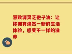 慧致源灵芝孢子油：让你拥有焕然一新的生活体验，感受不一样的滋养
