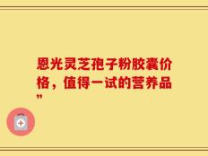 恩光灵芝孢子粉胶囊价格，值得一试的营养品”