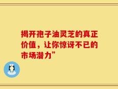揭开孢子油灵芝的真正价值，让你惊讶不已的市场潜力”