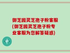 御芝园灵芝孢子粉客服(御芝园灵芝孢子粉专业客服为您解答疑惑)