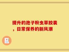 提升的孢子粉虫草胶囊，日常保养的新风潮