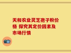 天和农业灵芝孢子粉价格 探究其定价因素及市场行情
