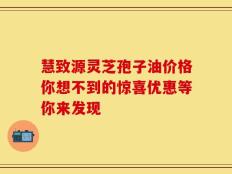 慧致源灵芝孢子油价格你想不到的惊喜优惠等你来发现