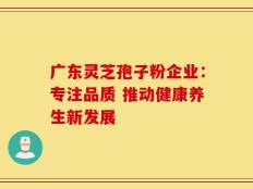 广东灵芝孢子粉企业：专注品质 推动健康养生新发展