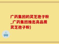 广药集团的灵芝孢子粉_广药集团推出高品质灵芝孢子粉)