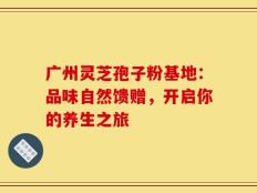 广州灵芝孢子粉基地：品味自然馈赠，开启你的养生之旅