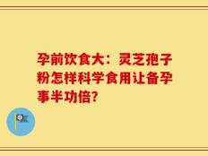 孕前饮食大：灵芝孢子粉怎样科学食用让备孕事半功倍？