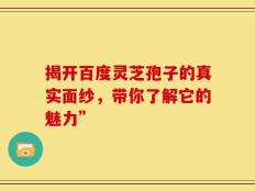 揭开百度灵芝孢子的真实面纱，带你了解它的魅力”
