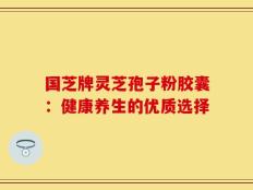 国芝牌灵芝孢子粉胶囊：健康养生的优质选择