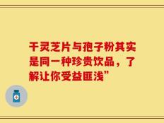 干灵芝片与孢子粉其实是同一种珍贵饮品，了解让你受益匪浅”