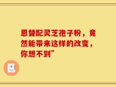 恩替配灵芝孢子粉，竟然能带来这样的改变，你想不到”