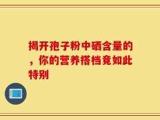 揭开孢子粉中硒含量的，你的营养搭档竟如此特别