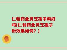 仁和药业灵芝孢子粉好吗(仁和药业灵芝孢子粉效果如何？)