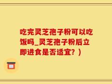 吃完灵芝孢子粉可以吃饭吗_灵芝孢子粉后立即进食是否适宜？)