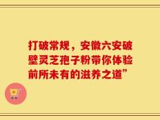 打破常规，安徽六安破壁灵芝孢子粉带你体验前所未有的滋养之道”