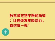 敖东灵芝孢子粉的功效：让你焕发年轻活力，自信每一天”