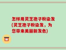 怎样用灵芝孢子粉染发(灵芝孢子粉染发，为您带来美丽新发色)