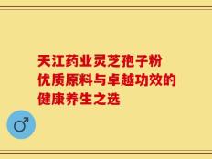 天江药业灵芝孢子粉 优质原料与卓越功效的健康养生之选