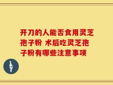 开刀的人能否食用灵芝孢子粉 术后吃灵芝孢子粉有哪些注意事项