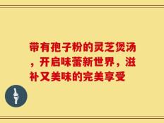带有孢子粉的灵芝煲汤，开启味蕾新世界，滋补又美味的完美享受