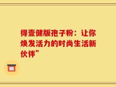 得壹健版孢子粉：让你焕发活力的时尚生活新伙伴”