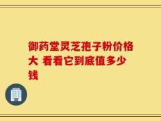 御药堂灵芝孢子粉价格大 看看它到底值多少钱