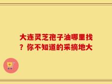 大连灵芝孢子油哪里找？你不知道的采摘地大