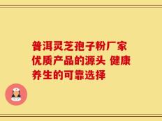 普洱灵芝孢子粉厂家 优质产品的源头 健康养生的可靠选择