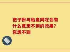 孢子粉与胎盘同吃会有什么意想不到的效果？你想不到