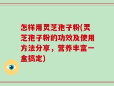 怎样用灵芝孢子粉(灵芝孢子粉的功效及使用方法分享，营养丰富一盒搞定)