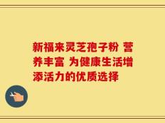 新福来灵芝孢子粉 营养丰富 为健康生活增添活力的优质选择