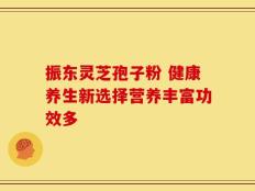 振东灵芝孢子粉 健康养生新选择营养丰富功效多