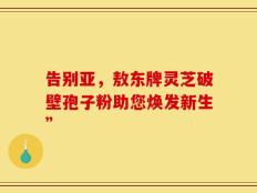 告别亚，敖东牌灵芝破壁孢子粉助您焕发新生”