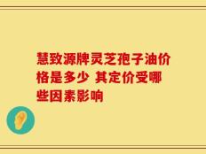 慧致源牌灵芝孢子油价格是多少 其定价受哪些因素影响