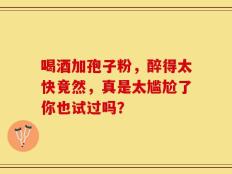 喝酒加孢子粉，醉得太快竟然，真是太尴尬了你也试过吗？