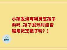 小孩发烧可喝灵芝孢子粉吗_孩子发热时能否服用灵芝孢子粉？)