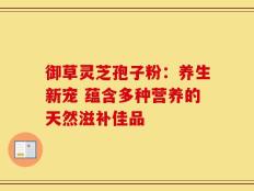 御草灵芝孢子粉：养生新宠 蕴含多种营养的天然滋补佳品