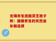 无锡市生态园灵芝孢子粉：健康养生的天然滋补新选择
