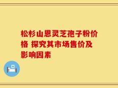 松杉山恩灵芝孢子粉价格 探究其市场售价及影响因素